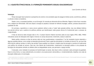 11. A QUESTÃO ÉTNICO-RACIAL E A FORMAÇÃO PERMANENTE DOS(AS) EDUCADORES(AS)5


                                                                                                                                                                            Lauro Cornélio da Rocha


Introdução
       Pensar educação hoje é pensá-la na perspectiva de construir uma sociedade capaz de assegurar direitos sociais, econômicos, políticos
e culturais a todos os brasileiros.
       Desde o início, a sociedade brasileira, na sua formação, foi marcada por elementos étnicos diferentes. Negros e índios foram marcados
com o estigma da inferioridade. 500 anos depois a situação se perpetua: exclusão de melhores empregos, salários, processo educacional e
qualidade de vida.
      Em princípio, a ignorância e o senso comum poderiam atribuir a eles a “culpa” pela opressão sofrida, mas uma reflexão histórica
nos permite afirmar que a ausência de políticas públicas que beneficiassem estes grupos étnicos foi fundamental para o processo de
marginalização.
       A fase de denúncia desta situação está no fim. O próprio Governo Federal reconhece pelos de seus órgãos (IPEA, IBGE, PNAD)
indicadores sociais de distorções entre negros e brancos no campo educacional, rendimento, acesso à saúde etc.
         Neste sentido, entramos na fase de sermos cada vez mais questionadores e propositivos. E se faz necessário buscar responder a
algumas questões básicas: como corrigir as distorções educacionais? Qual o papel dos educadores no combate ao racismo? Ou, por que é tão
difícil discutir práticas racistas no interior das escolas? Essas questões nos colocam o desafio atual da educação no sentido de implementar
uma política de combate ao racismo. Para isso, dois fatores são fundamentais: investimento na educação pública e uma proposta de
formação dos educadores centrada na reflexão sobre as desigualdades raciais, que permeiam o espaço escolar.
       O educador, como mediador do processo de transformação na escola, deve atuar contra a exclusão e pela promoção da igualdade.
Essa é a única forma, no nosso entendimento, de construir uma escola plural e democrática, e, fundamentalmente, trabalhar uma visão de
educação voltada para a humanização.

5 Sinceros agradecimentos aos companheiros e companheiras do Grupo de Formação Permanente/Reorientação Curricular-Gestão 2001 da Secretaria Municipal de Educação - SP e da Associação Brasileira de Pesquisadores
Negros – Seção São Paulo pela contribuição e reflexões acerca do texto.



Ashanti | Grupo de Trabalho de Promoção da Igualdade Racial                                                                                                                                                          83
 