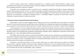 Ao olhar a escola, a sala de aula, o educador comprometido com o combate ao racismo deverá “desarmar o espírito”, buscar
     compreender a discriminação e os preconceitos embutidos na postura, linguagem e prática escolares, muitos deles construídos historicamente
     pela mentalidade escravista que permeia a sociedade.
            É necessário que os educadores assumam o compromisso com a perspectiva multicultural da Educação e busquem ultrapassar os
     limites de ações pontuais para fazer com que, no cotidiano das escolas, as políticas educacionais de combate ao racismo façam parte da
     discussão sobre Reorientação Curricular, (re)construção do Projeto Político-Pedagógico e Formação Permanente dos Educadores. As ações
     deverão ter como fundamento a concepção de Educação Popular6, a metodologia dialógica na produção do conhecimento e capaz de
     contemplar as maiorias excluídas do processo educacional.


     1. Pensando Currículo e Formação Permanente dos Educadores

             Nosso objetivo é propor que ações pedagógicas abram diálogo para discutirmos a diversidade étnico-racial presente na sociedade
     brasileira. O mesmo deve acontecer nas discussões sobre currículo, entendido como a totalidade das relações que se estabelecem na escola.
     Essa concepção de currículo possibilita a eleição, pela escola, do desafio norteador das ações, que é expresso no Projeto Político-Pedagógico.
            A nossa proposta tem como eixo o desvelar das práticas racistas e atitudes discriminatórias no interior das escolas e o fortalecimento das
     discussões e intervenções em situações de racismo, discriminação e preconceito. Isso constitui fundamento da ação, pois acreditamos numa
     educação entendida como estabelecimento de relações de solidariedade, cooperação, respeito, dialogicidade na produção do conhecimento,
     preocupação com o outro, participação qualificada nas discussões etc.
             Esta reflexão inicial nos ajuda a pensar o movimento de Reorientação Curricular e chama a atenção para as conexões entre processos
     educacionais e relações de classe, gênero, territorialidade, étnico-raciais... Chama também a atenção para o envolvimento da educação e do
     currículo na construção do “outro” e da alteridade, portanto, da identidade. Reorientação Curricular que se constrói a partir de marcadores
     identitários plurais que considerem as dimensões acima.
           O educador e o educando fazem leitura do mundo, da nação, cidade, bairro, rua, escola e sala de aula e processam suas sínteses.
     No seu cotidiano, questionam situações de exercício de poder, situações de afetividade, como vivem as diferenças étnico-raciais, como se
     comportam em situações de conflito, que lazer praticam, onde e como moram, como vivem as relações familiares, que valor dão às amizades,
     que compreensão têm da escola, de solidariedade, justiça, cooperação...
     6 Nascida nos anos 1970 como ferramenta de transformação social e libertação dos povos. Aqui, educação é entendida como busca de respostas criativas e cada vez mais estratégicas de acordo com as necessidades particu-
     lares de cada realidade. Implica ver a educação para além dos muros da escola, implica autonomia, liberdade, capacidade de ação, ser protagonista, ser sujeito.
     Segundo Paulo Freire, a Educação Popular é substantivamente política e adjetivamente pedagógica.

84                                                                                                                                                                         Secretaria Municipal de Educação de Guarulhos
 