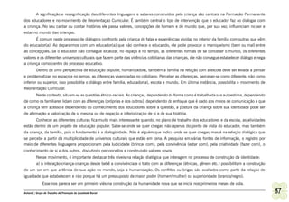 A significação e ressignificação das diferentes linguagens e saberes construídos pela criança são centrais na Formação Permanente
dos educadores e no movimento de Reorientação Curricular. É também central o tipo de intervenção que o educador faz ao dialogar com
a criança. No seu cantar ou contar histórias ele passa valores, concepções de homem e de mundo que, por sua vez, influenciam no ser e
estar no mundo das crianças.
       É comum neste processo de diálogo o confronto pela criança de falas e experiências vividas no interior da família com outras que vêm
do educador(a). Ao depararmos com um educador(a) que não conhece o educando, ele pode provocar o maniqueísmo (bem ou mal) entre
as concepções. Se o educador não consegue localizar, no espaço e no tempo, as diferentes formas de se conceber o mundo, os diferentes
valores e os diferentes universos culturais que fazem parte das vivências cotidianas das crianças, ele não consegue estabelecer diálogo e nega
a criança como centro do processo educativo.
        Dentro de uma perspectiva de educação popular, humanizadora, também a família na relação com a escola deve ser levada a pensar
e problematizar, no espaço e no tempo, as diferenças vivenciadas no cotidiano. Perceber as diferenças, perceber-se como diferente, não como
inferior ou superior, isso possibilita o diálogo entre família, educador(a), escola e mundo. Em última instância, possibilita o movimento de
Reorientação Curricular.
       Neste contexto, situam-se as questões étnico-raciais. As crianças, dependendo da forma como é trabalhada sua autoestima, dependendo
de como os familiares lidam com as diferenças (próprias e dos outros), dependendo do enfoque que é dado aos meios de comunicação a que
a criança tem acesso e dependendo do conhecimento dos educadores sobre a questão, a postura da criança sobre sua identidade pode ser
de afirmação e valorização de si mesma ou de negação e inferiorização de si e de sua história.
       Conhecer as diferentes culturas fica muito mais interessante quando, no plano de trabalho dos educadores e da escola, as atividades
estão dentro de um projeto de educação popular. Sabe-se onde se quer chegar, não apenas do ponto de vista do educador, mas também
da criança, da família, pois o fundamento é a dialogicidade. Não é alguém que indica onde se quer chegar, mas é na relação dialógica que
se percebe a partir da multiplicidade de universos culturais que estão em cena. A pesquisa em várias fontes de informação, o registro por
meio de diferentes linguagens proporcionam pela ludicidade (brincar com), pela convivência (estar com), pela criatividade (fazer com), o
conhecimento de si e dos outros, discutindo preconceitos e construindo valores novos.
         Nesse movimento, é importante destacar três níveis na relação dialógica que interagem no processo de construção da identidade:
       a) A interação criança-criança: desde bebê a convivência e o trato com as diferenças (étnicas, gênero etc.) possibilitam a construção
de um ser em que a tônica de sua ação no mundo, seja a humanização. Os conflitos ou brigas são avaliados como parte da relação de
igualdade que estabelecem e não porque há um pressuposto de maior poder (homem/mulher) ou superioridade (branco/negro).
              Esse nos parece ser um primeiro viés na construção da humanidade nova que se inicia nos primeiros meses de vida.

Ashanti | Grupo de Trabalho de Promoção da Igualdade Racial                                                                                      87
 