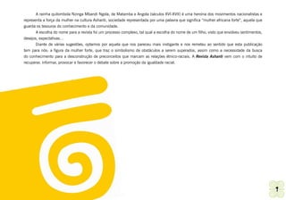 A rainha quilombola Nzinga Mbandi Ngola, de Matamba e Angola (séculos XVI-XVII) é uma heroína dos movimentos nacionalistas e
representa a força da mulher na cultura Ashanti, sociedade representada por uma palavra que significa “mulher africana forte”, aquela que
guarda os tesouros do conhecimento e da comunidade.
       A escolha do nome para a revista foi um processo complexo, tal qual a escolha do nome de um filho, visto que envolveu sentimentos,
desejos, expectativas…
       Diante de várias sugestões, optamos por aquela que nos pareceu mais instigante e nos remeteu ao sentido que esta publicação
tem para nós: a figura da mulher forte, que traz o simbolismo de obstáculos a serem superados, assim como a necessidade da busca
do conhecimento para a desconstrução de preconceitos que marcam as relações étnico-raciais. A Revista Ashanti vem com o intuito de
recuperar, informar, provocar e favorecer o debate sobre a promoção da igualdade racial.




Ashanti | Grupo de Trabalho de Promoção da Igualdade Racial                                                                                 9
 