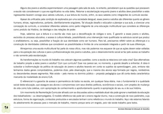 Alguns dos jovens e adultos experimentaram uma passagem pela sala de aula, no entanto, perceberam que as questões que povoavam
     a escola não consideravam o que era significativo na vida deles. Retomar a escolarização enquanto jovens e adultos deve possibilitar a estes
     ingressantes levarem consigo seus valores culturais, a sua leitura de mundo, enfim, os seus saberes como integrantes do currículo escolar.
           Apesar de unificados pela condição de explorados por uma sociedade desigual, esses jovens e adultos são diferentes quanto ao gênero
     humano, etnias, regionalismos, portanto, identitariamente singulares. Tal situação desafia o educador a planejar a sua aula, a vivenciar uma
     concepção de currículo, a considerar diferentes saberes como parte integrante de uma educação multicultural que considere as diferenças
     como produto da História, da ideologia e das relações de poder.
            Hoje, sabemos que a leitura e a escrita são mais que a decodificação de códigos e sons. É garantir a esses jovens e adultos,
     excluídos do processo educativo, o acesso à cultura letrada, possibilitando uma intervenção mais qualificada na estrutura social que produz
     o analfabetismo, ou seja, possibilitar a fixação de sua identidade como ser humano. Para tal, precisamos refletir sobre as diferenças e a
     construção de identidades coletivas que considerem as possibilidades e limites de uma sociedade integrada a partir de suas diferenças.
            Almejarmos uma escola multicultural faz parte do nosso ofício, mas não podemos nos esquecer de que as ações devem estar voltadas
     para a recuperação das culturas e para a profissionalização dos jovens e adultos, pois o desenvolvimento social se faz pelo acesso ao trabalho
     e não somente pela escolarização.
            As transformações no mundo do trabalho nos colocam algumas questões: como a escola se relaciona com esta crise? Que alternativas
     de trabalho propõe a estes jovens e adultos? Com que currículo? Esse nos parece ser, no momento, o grande desafio a enfrentar. A ideia é
     subsidiar a (re)formulação da política de educação de jovens e adultos levando em conta os sujeitos da aprendizagem, pois, embora não
     tenhamos dados gerais comprobatórios, podemos dizer, pela observação, que a maioria dos alunos seja formada por negros, nordestinos
     ou descendentes desses segmentos. Não existe – pelo menos no domínio público – proposta pedagógica que dê conta desta característica
     marcante da modalidade de ensino EJA.
            O referencial é a garantia de acesso e permanência de todos na escola, em qualquer faixa etária, mas o fundamental é a qualidade
     social desta educação, que assegure aos alunos o compromisso com seus direitos políticos, econômicos e sociais, com projetos de mudança
     de vida como luta coletiva, com apropriação de conhecimento e aprofundamento quanto à apropriação de seu eu e de sua história.
            Um movimento de Reorientação Curricular afinado com as discussões sobre a realidade atual não pode ignorar a realidade da educação
     dos trabalhadores – ou desempregados. O modelo referência não pode ser o ensino regular diurno, mas a construção de novo parâmetro, cuja
     estrutura, forma de organização, conteúdos produzidos e veiculados tenham como referência o mundo do trabalho. Aqui não estamos falando
     do adestramento de pessoas para o mercado de trabalho, mesmo porque seria um engodo, pois não existe trabalho para todos.

90                                                                                                                Secretaria Municipal de Educação de Guarulhos
 