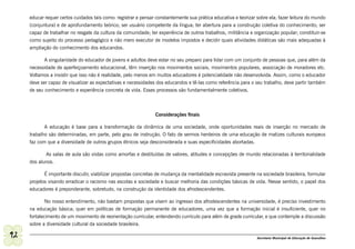 educar requer certos cuidados tais como: registrar e pensar constantemente sua prática educativa e teorizar sobre ela; fazer leitura do mundo
     (conjuntura) e de aprofundamento teórico; ser usuário competente da língua; ter abertura para a construção coletiva do conhecimento; ser
     capaz de trabalhar no resgate da cultura da comunidade; ter experiência de outros trabalhos, militância e organização popular; constituir-se
     como sujeito do processo pedagógico e não mero executor de modelos impostos e decidir quais atividades didáticas são mais adequadas à
     ampliação do conhecimento dos educandos.

            A singularidade do educador de jovens e adultos deve estar no seu preparo para lidar com um conjunto de pessoas que, para além da
     necessidade de aperfeiçoamento educacional, têm inserção nos movimentos sociais, movimentos populares, associação de moradores etc.
     Voltamos a insistir que isso não é realidade, pelo menos em muitos educadores é potencialidade não desenvolvida. Assim, como o educador
     deve ser capaz de visualizar as expectativas e necessidades dos educandos e tê-las como referência para o seu trabalho, deve partir também
     de seu conhecimento e experiência concreta de vida. Esses processos são fundamentalmente coletivos.



                                                                 Considerações finais

            A educação é base para a transformação da dinâmica de uma sociedade, onde oportunidades reais de inserção no mercado de
     trabalho são determinadas, em parte, pelo grau de instrução. O fato de sermos herdeiros de uma educação de matizes culturais europeus
     faz com que a diversidade de outros grupos étnicos seja desconsiderada e suas especificidades abortadas.

            As salas de aula são vistas como amorfas e destituídas de valores, atitudes e concepções de mundo relacionadas à territorialidade
     dos alunos.

            É importante discutir, viabilizar propostas concretas de mudança da mentalidade escravista presente na sociedade brasileira, formular
     projetos visando erradicar o racismo nas escolas e sociedade e buscar melhoria das condições básicas de vida. Nesse sentido, o papel dos
     educadores é preponderante, sobretudo, na construção da identidade dos afrodescendentes.

             No nosso entendimento, não bastam propostas que visem ao ingresso dos afrodescendentes na universidade, é preciso investimento
     na educação básica; quer em políticas de formação permanente de educadores, uma vez que a formação inicial é insuficiente, quer no
     fortalecimento de um movimento de reorientação curricular, entendendo currículo para além de grade curricular, e que contemple a discussão
     sobre a diversidade cultural da sociedade brasileira.

92                                                                                                               Secretaria Municipal de Educação de Guarulhos
 