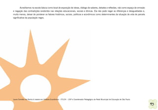 Acreditamos na escola básica como local de exposição de ideias, diálogo de saberes, debates e reflexões, não como espaço de omissão
e negação das contradições existentes nas relações educacionais, sociais e étnicas. Ela não pode negar as diferenças e desigualdades e,
muito menos, deixar de ponderar os fatores históricos, sociais, políticos e econômicos como determinantes da situação de vida de parcela
significativa da população negra.




Lauro Cornélio da Rocha é mestre em História Econômica – FFLCH – USP e Coordenador Pedagógico da Rede Municipal de Educação de São Paulo.


Ashanti | Grupo de Trabalho de Promoção da Igualdade Racial                                                                                   93
 