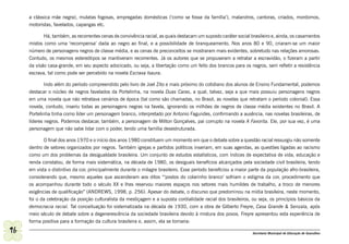 a clássica mãe negra), mulatas fogosas, empregadas domésticas (‘como se fosse da família’), malandros, cantoras, criados, mordomos,
     motoristas, favelados, capangas etc.

            Há, também, as recorrentes cenas de convivência racial, as quais destacam um suposto caráter social brasileiro e, ainda, os casamentos
     mistos como uma ‘recompensa’ dada ao negro ao final, e a possibilidade de branqueamento. Nos anos 80 e 90, criaram-se um maior
     número de personagens negros de classe média, e as cenas de preconceitos se mostraram mais evidentes, sobretudo nas relações amorosas.
     Contudo, os mesmos estereótipos se mantiveram recorrentes. Já os autores que se propuseram a retratar a escravidão, o fizeram a partir
     da visão casa-grande, em seu aspecto adocicado, ou seja, a libertação como um feito dos brancos para os negros, sem refletir a resistência
     escrava, tal como pode ser percebido na novela Escrava Isaura.

             Indo além do período compreendido pelo livro de Joel Zito e mais próximo do cotidiano dos alunos de Ensino Fundamental, podemos
     destacar o núcleo de negros favelados da Portelinha, na novela Duas Caras, a qual, talvez, seja a que mais possuiu personagens negros
     em uma novela que não retratava cenários de época (tal como são chamadas, no Brasil, as novelas que retratam o período colonial). Essa
     novela, contudo, inseriu todas as personagens negras na favela, ignorando os milhões de negros de classe média existentes no Brasil. A
     Portelinha tinha como líder um personagem branco, interpretado por Antonio Fagundes, confirmando a ausência, nas novelas brasileiras, de
     líderes negros. Podemos destacar, também, a personagem de Milton Gonçalves, pai corrupto na novela A Favorita. Ele, por sua vez, é uma
     personagem que não sabe lidar com o poder, tendo uma família desestruturada.

            O final dos anos 1970 e o início dos anos 1980 constituem um momento em que o debate sobre a questão racial ressurgiu não somente
     dentro de setores organizados por negros. Também igrejas e partidos políticos inseriam, em suas agendas, as questões ligadas ao racismo
     como um dos problemas da desigualdade brasileira. Um conjunto de estudos estatísticos, com índices de expectativa de vida, educação e
     renda constatou, de forma mais sistemática, na década de 1980, os desiguais benefícios alcançados pela sociedade civil brasileira, tendo
     em vista o distintivo da cor, principalmente durante o milagre brasileiro. Esse período beneficiou a maior parte da população afro-brasileira,
     considerando que, mesmo aqueles que ascenderam aos ditos “‘postos do colarinho branco’ sofriam o estigma da cor, procedimento que
     os acompanhou durante todo o século XX e lhes reservou maiores espaços nos setores mais humildes de trabalho, a troco de menores
     exigências de qualificação” (ANDREWS, 1998, p. 256). Apesar do debate, o discurso que predominou na mídia brasileira, neste momento,
     foi o da celebração da posição culturalista da mestiçagem e a suposta cordialidade racial dos brasileiros, ou seja, os princípios básicos da
     democracia racial. Tal conceituação foi sistematizada na década de 1930, com a obra de Gilberto Freyre, Casa Grande & Senzala, após
     meio século de debate sobre a degenerescência da sociedade brasileira devido à mistura dos povos. Freyre apresentou esta experiência de
     forma positiva para a formação da cultura brasileira e, assim, ela se tornaria:

96                                                                                                                Secretaria Municipal de Educação de Guarulhos
 