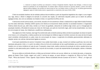 (...) essencial na adoção de políticas que valorizaram a herança miscigenada brasileira. Segundo essa ideologia, a mistura de raças
                                   deveria ser positivada em vez de estigmatizada. Os símbolos negros e africanos tornaram-se nacionais: feijoada, o samba e até mesmo
                                   algumas práticas religiosas. Isso acontecia ao mesmo tempo em que, nos Estados Unidos e na África do Sul, as políticas governamentais
                                   segregavam negros em determinados bairros e regulamentam os casamentos inter-raciais (SILVA, 2006).


       O fato da sociedade brasileira não ter adotado práticas discriminatórias a partir de dispositivos legislativos deu origem a uma imagem
que, logo, elevou o Brasil à categoria de exemplo no concerto das nações, em detrimento daqueles países que se valiam de práticas
segregacionistas, tais como as adotadas nos Estados Unidos e no apartheid da África do Sul.
        A democracia racial continua sendo, comumente, evocada a fim de caracterizar o Brasil, e destacando ao negro determinadas fronteiras
que lhes estão destinadas. D’Adesky (2005) aponta como fatores do enraizamento destes preceitos na sociedade brasileira: a longevidade
histórica deste discurso que, além disso, remete a um futuro de igualdade, colocando em evidência algo visível, que é a miscigenação da
população brasileira; dificuldade de acesso aos meios de informação, por parte do movimento negro, além da boa receptividade, nos meios
de comunicação de massa, dos intelectuais e acadêmicos neofreyreanos.
       Nas páginas da mídia impressa, esse lugar fica evidenciado pela constante presença desta camada da população nas áreas do esporte
e da música e, em contrapartida, a relativa ausência da movimentação da militância negra em território nacional; dos casos de discriminação
racial cometidos individualmente ou pelos meios de comunicação de massa; o surgimento de entidades governamentais dedicadas às
relações raciais e às notícias internacionais ligadas ao racismo.
       A principal característica do racismo ‘à brasileira’ é seu caráter dissimulado, ou seja, invisível com análises superficiais, tais como são
expressas pela grande mídia e, é a partir da análise crítica da forma de constituição de tais superficialidades que se deve iniciar qualquer
trabalho com os meios midiáticos em sala de aula. É necessário, desse modo, avaliar a estrutura de produção da noticia, aqueles temas que
presidem ou são selecionados para o trabalho e seu conjunto de enunciados, os quais são representantes de percepções, valores e interesses
diversos.
       No que se refere ao continente africano, os fatos que se tornaram notícias, por sua vez, referem-se, na maioria das vezes, a massacres,
golpes de Estado (Título: Sudão: viagem sem volta10), banhos de sangue, os quais reforçam o imaginário de “África da Fome”, África
Tribal”, “África das Guerras” (Título: Uganda. Cópia Carbono: Mesma brutalidade derruba sucessor de Idi Amin11) “África”, um lugar que

10 VEJA, 17 abril. 1985
11 VEJA, 07 agosto. 1985



Ashanti | Grupo de Trabalho de Promoção da Igualdade Racial                                                                                                                97
 