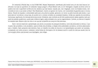 Em entrevista à Revista Veja, no dia 07/08/1985, Breyten Breytenbach, identificado pela revista como um dos raros brancos sul-
africanos a se opor ao apartheid, em entrevista “pingue pongue” a Paulo Moreira Leite, ao ser interrogado a respeito da forma como se
poderia viver sem o apartheid na África do Sul, declarou que não haveria, naquele país, nem integração, como nos Estados Unidos, nem
convivência como a que existe no Brasil. Para Breytenbach, haveria um governo da maioria, com necessidade de garantias para a minoria
branca. Perante tal resposta, o entrevistador parte para uma próxima questão, ignorando, ao menos na parte transcrita pela revista, o que
seria esta tal ‘convivência’, já que esta, de acordo com o universo simbólico da sociedade brasileira, remete aos aspectos da convivência
harmoniosa, significante, da chamada democracia racial. Entretanto, esse momento era de forte questionamento destes aspectos, tanto por
parte dos estudos acadêmicos, quanto pela militância negra e pelas entidades civis, que se reagimentavam. Contudo, ao silenciar a respeito
da resposta dada, Moreira Leite nos induz a crer que ele compartilha da crença em tais premissas.
       Assim, torna-se essencial a apresentação, aos alunos, do processo de produção jornalística, como são produzidas as noticias, o que
é pauta, fato jornalístico e não jornalístico, quais as fontes dos jornalistas, a relação entre publicidade e jornalismo, os temas selecionados
para o trabalho. Após apresentar esta estrutura, fazer um trabalho de análise de discurso e as representações que podem ser evocadas,
comparando com outros jornais e, sobretudo, outras fontes de informação a fim de destacar qual foi o ponto de vista que aquele meio de
comunicação utilizou para escrever suas reportagens, seus artigos.




Fabiana Vieira da Silva é formada em História pela UNESP/ASSIS, atua na Rede Municipal de Educação de Guarulhos na disciplina Geografia (Natureza e Sociedade).

Ashanti | Grupo de Trabalho de Promoção da Igualdade Racial                                                                                                       99
 