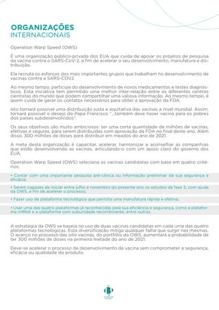 • Contar com uma importante pesquisa pré-clínica ou informação preliminar da sua segurança e
eficácia;
• Serem capazes de iniciar entre julho e novembro do presente ano os estudos da fase 3, com ajuda
da OWS, a fim de acelerar o processo;
• Usar uma das quatro plataformas já reconhecidas pela sua eficiência e segurança, como a platafor-
ma mRNA e a plataforma com subunidade recombinante, entre outras.
• Fazer uso de plataforma tecnológica que permita uma manufatura rápida e efetiva;
Operation Warp Speed (OWS)
É uma organização público-privada dos EUA que cuida de apoiar os projetos de pesquisa
da vacina contra o SARS-CoV-2, a fim de acelerar o seu desenvolvimento, manufatura e dis-
tribuição.
Ela recruta os esforços dos mais importantes grupos que trabalham no desenvolvimento de
vacinas contra a SARS-COV2.
Ao mesmo tempo, participa do desenvolvimento de novos medicamentos e testes diagnós-
ticos. Esta iniciativa tem permitido uma melhor inter-relação entre os diferentes centros
cientistas do mundo que podem compartilhar uma valiosa informação. Ao mesmo tempo, é
quem cuida de gerar os contatos necessários para obter a aprovação da FDA.
Isto tornará possível uma distribuição justa e equitativa das vacinas a nível mundial. Assim,
tornará possível o desejo do Papa Francisco “...também deve haver vacina para os pobres
dos países subdesenvolvidos”.
Os seus objetivos são muito ambiciosos: ter uma certa quantidade de milhões de vacinas,
efetivas e seguras, para serem distribuídas com aprovação da FDA no final deste ano. Além
disso, 300 milhões de doses para distribuir em meados do ano de 2021.
A meta desta organização é capacitar, acelerar, harmonizar e aconselhar as companhias
que estão desenvolvendo as vacinas, articulando-o com um apoio claro do governo dos
EUA.
Operation Warp Speed (OWS) seleciona as vacinas candidatas com base em quatro crité-
rios:
A estratégia da OWS se baseia no uso de duas vacinas candidatas em cada uma das quatro
plataformas tecnológicas. Esta diversificação mitiga qualquer falha que surgir nas mesmas.
O avanço no processo das oito vacinas, do portfólio da OWS, aumentará a probabilidade de
ter 300 milhões de doses na primeira metade do ano de 2021.
Deve-se acelerar o processo de desenvolvimento da vacina sem comprometer a segurança,
eficácia ou qualidade do produto.
INTERNACIONAIS
ORGANIZAÇÕES
 