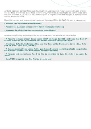 A OWS apoia as companhias que desenvolvem vacinas com recursos econômicos e técni-
cos da fase pré-clínica até a fase 3 da vacina, maximiza a população de voluntários para
estudos da fase 3 (30.000 a 50.000) e apoia a logística de distribuição e aplicação da
vacina a nível mundial.
Das oito vacinas que se encontram atualmente no portfólio da OWS, há seis em processo:
• Moderna e Pfizer/BioNTech (ambas mRNA)
• AstraZeneca e Janssen (ambas com vector de replicação defeituosa)
• Novavax e Sanofi/GSK (ambas com proteína recombinante)
As duas candidatas restantes estão se apresentando para iniciar os seus testes.
• A Moderna começou a fase 1 da sua vacina mRNA em março de 2020 e entrou na fase 3 em 27
de julho. O mesmo para a vacina mRNA da Pfizer e BiotechN. (Mulligan MJ et al)
• A vacina da Oxford/AstraZeneca está na fase 3 no Reino Unido, Brasil, África do Sul e EUA. (Fole-
gatti PM et al, Lancet 2020, 396:467)
• A Janssen desenvolveu a vacina Ad26, que demonstrou uma excelente proteção nos primatas
não humanos. Estará na fase 3 em meados do mês de setembro.
• A Novavax terá sua vacina na fase 3 no final de setembro, no EUA. (Keech C. et al, agosto 6,
2020)
• Sanofi/GSK chegará à fase 3 no final do presente ano.
 