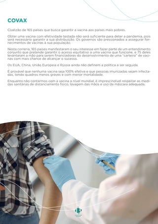 Coalizão de 165 países que busca garantir a vacina aos países mais pobres.
Obter uma vacina com efetividade testada não será suficiente para deter a pandemia, pois
será necessário garantir a sua distribuição. Os governos são pressionados a assegurar for-
necimentos de vacinas à sua população.
Nesta correria, 165 países manifestaram o seu interesse em fazer parte de um entendimento
conjunto que pretende garantir o acesso equitativo a uma vacina que funcione, e 75 deles
levantaram a mão para serem financiadores do desenvolvimento de uma “carteira” de vaci-
nas com mais chance de alcançar o sucesso.
Os EUA, China, União Europeia e Rússia ainda não definem a política a ser seguida.
É provável que nenhuma vacina seja 100% efetiva e que pessoas imunizadas sejam infecta-
das, tendo quadros menos graves e com menor mortalidade.
Enquanto não contarmos com a vacina a nível mundial, é imprescindível respeitar as medi-
das sanitárias de distanciamento físico, lavagem das mãos e uso da máscara adequada.
COVAX
 