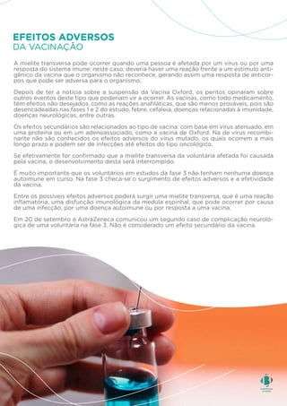 A mielite transversa pode ocorrer quando uma pessoa é afetada por um vírus ou por uma
resposta do sistema imune: neste caso, deveria haver uma reação frente a um estímulo anti-
gênico da vacina que o organismo não reconhece, gerando assim uma resposta de anticor-
pos que pode ser adversa para o organismo.
Depois de ter a notícia sobre a suspensão da Vacina Oxford, os peritos opinaram sobre
outros eventos deste tipo que poderiam vir a ocorrer. As vacinas, como todo medicamento,
têm efeitos não desejados, como as reações anafiláticas, que são menos prováveis, pois são
desencadeadas nas fases 1 e 2 do estudo, febre, cefaleia, doenças relacionadas à imunidade,
doenças neurológicas, entre outras.
Os efeitos secundários são relacionados ao tipo de vacina: com base em vírus atenuado, em
uma proteína ou em um adenoassociado, como a vacina de Oxford. Na de vírus recombi-
nante não são conhecidos os efeitos adversos do vírus mutado, os quais ocorrem a mais
longo prazo e podem ser de infecções até efeitos do tipo oncológico.
Se efetivamente for confirmado que a mielite transversa da voluntária afetada foi causada
pela vacina, o desenvolvimento desta será interrompido.
É muito importante que os voluntários em estudos da fase 3 não tenham nenhuma doença
autoimune em curso. Na fase 3 checa-se o surgimento de efeitos adversos e a efetividade
da vacina.
Entre os possíveis efeitos adversos poderá surgir uma mielite transversa, que é uma reação
inflamatória, uma disfunção imunológica da medula espinhal, que pode ocorrer por causa
de uma infecção, por uma doença autoimune ou por resposta a uma vacina.
Em 20 de setembro a AstraZeneca comunicou um segundo caso de complicação neuroló-
gica de uma voluntária na fase 3. Não é considerado um efeito secundário da vacina.
DA VACINAÇÃO
EFEITOS ADVERSOS
 