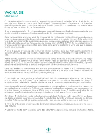 O começo da história desta vacina desenvolvida na Universidade de Oxford é a injeção de
seis Macacus Rhesus com o vírus SARS-CoV-2 (fase pré-clínica). Este macaco é o melhor
modelo existente, pois o seu sistema imune é muito parecido com o do ser humano, e, além
disso, sofrem da infecção de forma similar.
A recuperação da infecção observada nos macacos foi acompanhada de uma excelente res-
posta imunitária, o que estimulou a realização do teste no ser humano.
Esta vacina utiliza um vetor viral de chimpanzé de replicação viral deficiente com base em
uma versão enfraquecida de um adenovírus que produz o resfriado comum. Este vetor viral
tem sido geneticamente modificado para dar instruções às células, para fabricar a proteína
S. Esta alteração genética faz com que se pareça com o SARS-CoV-2. Os cientistas transmi-
tiram ao adenovírus as instruções genéticas para gerar a proteína S, uma vez que a pessoa
tenha sido vacinada.
A ideia é que, se a vacina pode instruir as células humanas para que fabriquem a proteína S,
o sistema humano pode aprender a reconhecê-la e dar uma melhor proteção contra a infec-
ção.
Assim sendo, quando a vacina é inoculada no corpo humano, o sistema imunitário reage
como se fosse o coronavírus em si, sem o menor risco de contrair a doença. A vacina leva o
nome de AZD1222. Esta vacina tem sido descrita pela OMS como, provavelmente, a princi-
pal candidata do mundo e a mais avançada em termos de desenvolvimento.
Uma vez testada a efetividade no Macaco, procedeu-se às fases 1 e 2, administrando a
vacina em 1.077 voluntários cuja idade flutuava entre 18 e 55 anos. 543 pessoas receberam
a vacina Oxford e 534 outra vacina (meningococo).
O resultado foi que a vacina anti-SARS-CoV-2 induziu uma resposta humoral com anticor-
pos e celular com linfócitos T, que podem combater o coronavírus. Os níveis de células T
atingem o seu máximo 14 dias depois da vacinação e os anticorpos o atingem em 28 dias.
Houve uma clara produção de anticorpos com a primeira dose, a qual aumentou depois da
segunda dose administrada. 90% das pessoas vacinadas desenvolveram anticorpos neutra-
lizantes depois da primeira dose e 100% com a segunda dose. O caráter neutralizante do
anticorpo se refere a que adere à superfície do coronavírus e o torna inservível.
As células T citotóxicas cuidam de destruir as células infectadas pelo vírus. Como lembran-
ça deste processo permanecem células T circulantes durante um longo período de tempo
(células T de memória), as quais cuidarão do vírus se este voltar a infectar o indivíduo.
O nível de anticorpos em circulação diminui depois de alguns meses, como ocorre na infec-
ção natural.
A vacina foi muito bem tolerada. 60% dos voluntários apresentou cefaleia e 17% deles febre.
OXFORD
VACINA DE
 