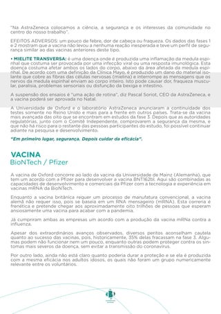 “Na AstraZeneca colocamos a ciência, a segurança e os interesses da comunidade no
centro do nosso trabalho”.
EFEITOS ADVERSOS: um pouco de febre, dor de cabeça ou fraqueza. Os dados das fases 1
e 2 mostram que a vacina não levou a nenhuma reação inesperada e teve um perfil de segu-
rança similar ao das vacinas anteriores deste tipo.
• MIELITE TRANSVERSA: é uma doença onde é produzida uma inflamação da medula espi-
nhal que costuma ser provocada por uma infecção viral ou uma resposta imunológica. Esta
doença costuma afetar ambos os lados do corpo, abaixo da área afetada da medula espi-
nhal. De acordo com uma definição da Clínica Mayo, é produzido um dano do material iso-
lante que cobre as fibras das células nervosas (mielina) e interrompe as mensagens que os
nervos da medula espinhal enviam ao corpo inteiro. Isto pode causar dor, fraqueza muscu-
lar, paralisia, problemas sensoriais ou disfunção da bexiga e intestino.
A suspensão dos ensaios é “uma ação de rotina”, diz Pascal Soriot, CEO da AstraZeneca, e
a vacina poderá ser aprovada no Natal.
A Universidade de Oxford e o laboratório AstraZeneca anunciaram a continuidade dos
testes somente no Reino Unido e mais para a frente em outros países. Trata-se da vacina
mais avançada das oito que se encontram em estudos da fase 3. Depois que as autoridades
regulatórias, junto com o Comitê Independente, comprovarem a segurança da mesma, e
que não há risco para o restante das pessoas participantes do estudo, foi possível continuar
adiante na pesquisa e desenvolvimento.
“Em primeiro lugar, segurança. Depois cuidar da eficácia”.
A vacina de Oxford concorre ao lado da vacina da Universidade de Mainz (Alemanha), que
tem um acordo com a Pfizer para desenvolver a vacina BNT162bl. Aqui são combinadas as
capacidades de desenvolvimento e comerciais da Pfizer com a tecnologia e experiência em
vacinas mRNA da BioNTech.
Enquanto a vacina britânica requer um processo de manufatura convencional, a vacina
alemã não requer isso, pois se baseia em um RNA mensageiro (mRNA). Esta correria é
frenética e pretende chegar aos aproximadamente oito trilhões de pessoas que esperam
ansiosamente uma vacina para acabar com a pandemia.
Já cumpriram ambas as empresas um acordo com a produção da vacina mRNa contra a
influenza.
Apesar dos extraordinários avanços observados, diversos peritos aconselham cautela
quanto ao sucesso das vacinas, pois, historicamente, 35% delas fracassam na fase 3. Algu-
mas podem não funcionar nem um pouco, enquanto outras podem proteger contra os sin-
tomas mais severos da doença, sem evitar a transmissão do coronavírus.
Por outro lado, ainda não está claro quanto poderia durar a proteção e se ela é produzida
com a mesma eficácia nos adultos idosos, os quais não foram um grupo numericamente
relevante entre os voluntários.
BioNTech / Pfizer
VACINA
 