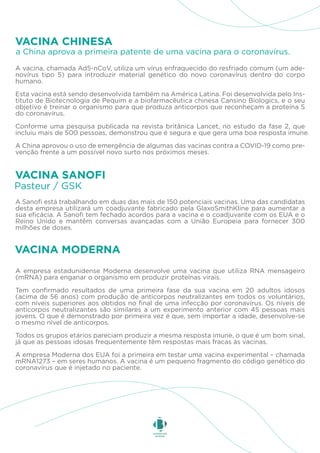 A vacina, chamada Ad5-nCoV, utiliza um vírus enfraquecido do resfriado comum (um ade-
novírus tipo 5) para introduzir material genético do novo coronavírus dentro do corpo
humano.
Esta vacina está sendo desenvolvida também na América Latina. Foi desenvolvida pelo Ins-
tituto de Biotecnologia de Pequim e a biofarmacêutica chinesa Cansino Biologics, e o seu
objetivo é treinar o organismo para que produza anticorpos que reconheçam a proteína S
do coronavírus.
Conforme uma pesquisa publicada na revista britânica Lancet, no estudo da fase 2, que
incluiu mais de 500 pessoas, demonstrou que é segura e que gera uma boa resposta imune.
A China aprovou o uso de emergência de algumas das vacinas contra a COVID-19 como pre-
venção frente a um possível novo surto nos próximos meses.
a China aprova a primeira patente de uma vacina para o coronavírus.
VACINA CHINESA
A Sanofi está trabalhando em duas das mais de 150 potenciais vacinas. Uma das candidatas
desta empresa utilizará um coadjuvante fabricado pela GlaxoSmithKline para aumentar a
sua eficácia. A Sanofi tem fechado acordos para a vacina e o coadjuvante com os EUA e o
Reino Unido e mantêm conversas avançadas com a União Europeia para fornecer 300
milhões de doses.
Pasteur / GSK
VACINA SANOFI
A empresa estadunidense Moderna desenvolve uma vacina que utiliza RNA mensageiro
(mRNA) para enganar o organismo em produzir proteínas virais.
Tem confirmado resultados de uma primeira fase da sua vacina em 20 adultos idosos
(acima de 56 anos) com produção de anticorpos neutralizantes em todos os voluntários,
com níveis superiores aos obtidos no final de uma infecção por coronavírus. Os níveis de
anticorpos neutralizantes são similares a um experimento anterior com 45 pessoas mais
jovens. O que é demonstrado por primeira vez é que, sem importar a idade, desenvolve-se
o mesmo nível de anticorpos.
Todos os grupos etários pareciam produzir a mesma resposta imune, o que é um bom sinal,
já que as pessoas idosas frequentemente têm respostas mais fracas às vacinas.
A empresa Moderna dos EUA foi a primeira em testar uma vacina experimental – chamada
mRNA1273 – em seres humanos. A vacina é um pequeno fragmento do código genético do
coronavírus que é injetado no paciente.
VACINA MODERNA
 