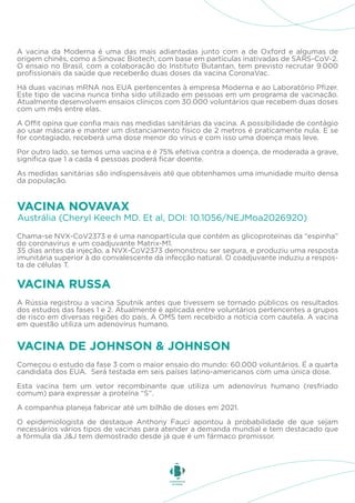 A vacina da Moderna é uma das mais adiantadas junto com a de Oxford e algumas de
origem chinês, como a Sinovac Biotech, com base em partículas inativadas de SARS-CoV-2.
O ensaio no Brasil, com a colaboração do Instituto Butantan, tem previsto recrutar 9.000
profissionais da saúde que receberão duas doses da vacina CoronaVac.
Há duas vacinas mRNA nos EUA pertencentes à empresa Moderna e ao Laboratório Pfizer.
Este tipo de vacina nunca tinha sido utilizado em pessoas em um programa de vacinação.
Atualmente desenvolvem ensaios clínicos com 30.000 voluntários que recebem duas doses
com um mês entre elas.
A Offit opina que confia mais nas medidas sanitárias da vacina. A possibilidade de contágio
ao usar máscara e manter um distanciamento físico de 2 metros é praticamente nula. E se
for contagiado, receberá uma dose menor do vírus e com isso uma doença mais leve.
Por outro lado, se temos uma vacina e é 75% efetiva contra a doença, de moderada a grave,
significa que 1 a cada 4 pessoas poderá ficar doente.
As medidas sanitárias são indispensáveis até que obtenhamos uma imunidade muito densa
da população.
Chama-se NVX-CoV2373 e é uma nanopartícula que contém as glicoproteínas da “espinha”
do coronavírus e um coadjuvante Matrix-M1.
35 dias antes da injeção, a NVX-CoV2373 demonstrou ser segura, e produziu uma resposta
imunitária superior à do convalescente da infecção natural. O coadjuvante induziu a respos-
ta de células T.
Austrália (Cheryl Keech MD. Et al, DOI: 10.1056/NEJMoa2026920)
VACINA NOVAVAX
A Rússia registrou a vacina Sputnik antes que tivessem se tornado públicos os resultados
dos estudos das fases 1 e 2. Atualmente é aplicada entre voluntários pertencentes a grupos
de risco em diversas regiões do país. A OMS tem recebido a notícia com cautela. A vacina
em questão utiliza um adenovírus humano.
VACINA RUSSA
Começou o estudo da fase 3 com o maior ensaio do mundo: 60.000 voluntários. É a quarta
candidata dos EUA. Será testada em seis países latino-americanos com uma única dose.
Esta vacina tem um vetor recombinante que utiliza um adenovírus humano (resfriado
comum) para expressar a proteína “S”.
A companhia planeja fabricar até um bilhão de doses em 2021.
O epidemiologista de destaque Anthony Fauci apontou à probabilidade de que sejam
necessários vários tipos de vacinas para atender a demanda mundial e tem destacado que
a fórmula da J&J tem demostrado desde já que é um fármaco promissor.
VACINA DE JOHNSON & JOHNSON
 