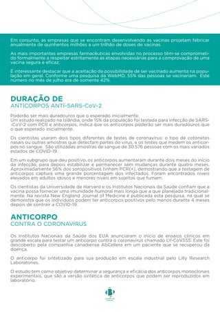 Em conjunto, as empresas que se encontram desenvolvendo as vacinas projetam fabricar
anualmente de quinhentos milhões a um trilhão de doses de vacinas.
As mais importantes empresas farmacêuticas envolvidas no processo têm-se comprometi-
do formalmente a respeitar estritamente as etapas necessárias para a comprovação de uma
vacina segura e eficaz.
É interessante destacar que a aceitação da possibilidade de ser vacinado aumenta na popu-
lação em geral. Conforme uma pesquisa da WebMD, 55% das pessoas se vacinariam. Este
número no mês de julho era de somente 42%.
Os Institutos Nacionais da Saúde dos EUA anunciaram o início de ensaios clínicos em
grande escala para testar um anticorpo contra o coronavírus chamado LY-CoV555. Este foi
descoberto pela companhia canadiense AbCellera em um paciente que se recuperou da
doença.
O anticorpo foi sintetizado para sua produção em escala industrial pelo Lilly Research
Laboratories.
O estudo tem como objetivo determinar a segurança e eficácia dos anticorpos monoclonais
experimentais, que são a versão sintética de anticorpos que podem ser reproduzidos em
laboratório.
Poderão ser mais duradouros que o esperado inicialmente.
Um estudo realizado na Islândia, onde 15% da população foi testada para infecção de SARS-
-CoV-2 com PCR e anticorpos, indica que os anticorpos poderão ser mais duradouros que
o que esperado inicialmente.
Os cientistas usaram dois tipos diferentes de testes de coronavírus: o tipo de cotonetes
nasais ou outras amostras que detectam partes do vírus, e os testes que medem os anticor-
pos no sangue. São utilizadas amostras de sangue de 30.576 pessoas com os mais variados
estados de COVID-19.
Em um subgrupo que deu positivo, os anticorpos aumentaram durante dois meses do início
da infecção, para depois estabilizar e permanecer sem mudanças durante quatro meses.
Aproximadamente 56% dos soropositivos tinham PCR(+), demostrando que a testagem de
anticorpos captura uma grande porcentagem dos infectados. Foram encontrados níveis
elevados em adultos idosos e menores níveis em sujeitos que fumam.
Os cientistas da Universidade de Harvard e os Institutos Nacionais da Saúde confiam que a
vacina possa fornecer uma imunidade humoral mais longa que a que planejada tradicional-
mente. Na revista New England Journal of Medicine é publicada esta pesquisa, na qual se
demonstra que os indivíduos podem ter anticorpos positivos pelo menos durante 4 meses
depois de contrair a COVID-19.
ANTICORPOS ANTI-SARS-CoV-2
DURAÇÃO DE
CONTRA O CORONAVÍRUS
ANTICORPO
 