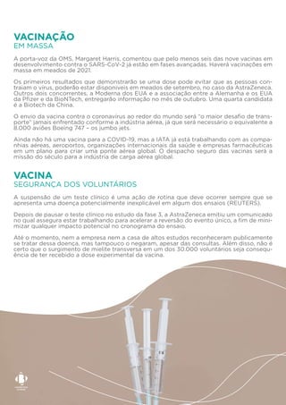 A porta-voz da OMS, Margaret Harris, comentou que pelo menos seis das nove vacinas em
desenvolvimento contra o SARS-CoV-2 já estão em fases avançadas. Haverá vacinações em
massa em meados de 2021.
Os primeiros resultados que demonstrarão se uma dose pode evitar que as pessoas con-
traiam o vírus, poderão estar disponíveis em meados de setembro, no caso da AstraZeneca.
Outros dois concorrentes, a Moderna dos EUA e a associação entre a Alemanha e os EUA
da Pfizer e da BioNTech, entregarão informação no mês de outubro. Uma quarta candidata
é a Biotech da China.
O envio da vacina contra o coronavírus ao redor do mundo será “o maior desafio de trans-
porte” jamais enfrentado conforme a indústria aérea, já que será necessário o equivalente a
8.000 aviões Boeing 747 – os jumbo jets.
Ainda não há uma vacina para a COVID-19, mas a IATA já está trabalhando com as compa-
nhias aéreas, aeroportos, organizações internacionais da saúde e empresas farmacêuticas
em um plano para criar uma ponte aérea global. O despacho seguro das vacinas será a
missão do século para a indústria de carga aérea global.
EM MASSA
VACINAÇÃO
A suspensão de um teste clínico é uma ação de rotina que deve ocorrer sempre que se
apresenta uma doença potencialmente inexplicável em algum dos ensaios (REUTERS).
Depois de pausar o teste clínico no estudo da fase 3, a AstraZeneca emitiu um comunicado
no qual assegura estar trabalhando para acelerar a reversão do evento único, a fim de mini-
mizar qualquer impacto potencial no cronograma do ensaio.
Até o momento, nem a empresa nem a casa de altos estudos reconheceram publicamente
se tratar dessa doença, mas tampouco o negaram, apesar das consultas. Além disso, não é
certo que o surgimento de mielite transversa em um dos 30.000 voluntários seja consequ-
ência de ter recebido a dose experimental da vacina.
SEGURANÇA DOS VOLUNTÁRIOS
VACINA
 