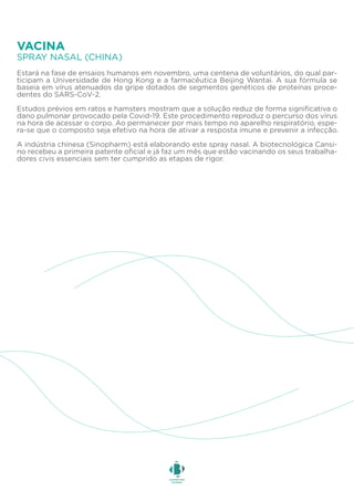 Estará na fase de ensaios humanos em novembro, uma centena de voluntários, do qual par-
ticipam a Universidade de Hong Kong e a farmacêutica Beijing Wantai. A sua fórmula se
baseia em vírus atenuados da gripe dotados de segmentos genéticos de proteínas proce-
dentes do SARS-CoV-2.
Estudos prévios em ratos e hamsters mostram que a solução reduz de forma significativa o
dano pulmonar provocado pela Covid-19. Este procedimento reproduz o percurso dos vírus
na hora de acessar o corpo. Ao permanecer por mais tempo no aparelho respiratório, espe-
ra-se que o composto seja efetivo na hora de ativar a resposta imune e prevenir a infecção.
A indústria chinesa (Sinopharm) está elaborando este spray nasal. A biotecnológica Cansi-
no recebeu a primeira patente oficial e já faz um mês que estão vacinando os seus trabalha-
dores civis essenciais sem ter cumprido as etapas de rigor.
SPRAY NASAL (CHINA)
VACINA
 