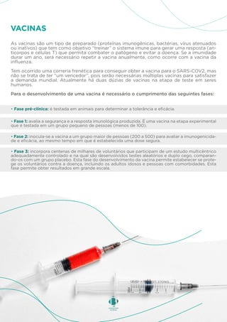 As vacinas são um tipo de preparado (proteínas imunogênicas, bactérias, vírus atenuados
ou inativos) que tem como objetivo “treinar” o sistema imune para gerar uma resposta (an-
ticorpos e células T) que permita combater o patógeno e evitar a doença. Se a imunidade
durar um ano, será necessário repetir a vacina anualmente, como ocorre com a vacina da
influenza.
Tem ocorrido uma correria frenética para conseguir obter a vacina para o SARS-COV2, mas
não se trata de ter “um vencedor”, pois serão necessárias múltiplas vacinas para satisfazer
a demanda mundial. Atualmente há duas dúzias de vacinas na etapa de teste em seres
humanos.
Para o desenvolvimento de uma vacina é necessário o cumprimento das seguintes fases:
VACINAS
• Fase pré-clínica: é testada em animais para determinar a tolerância e eficácia.
• Fase 1: avalia a segurança e a resposta imunológica produzida. É uma vacina na etapa experimental
que é testada em um grupo pequeno de pessoas (menos de 100).
• Fase 2: inocula-se a vacina a um grupo maior de pessoas (200 a 500) para avaliar a imunogenicida-
de e eficácia, ao mesmo tempo em que é estabelecida uma dose segura.
• Fase 3: incorpora centenas de milhares de voluntários que participam de um estudo multicêntrico
adequadamente controlado e na qual são desenvolvidos testes aleatórios e duplo cego, comparan-
do-os com um grupo placebo. Esta fase do desenvolvimento da vacina permite estabelecer se prote-
ge os voluntários contra a doença, incluindo os adultos idosos e pessoas com comorbidades. Esta
fase permite obter resultados em grande escala.
 