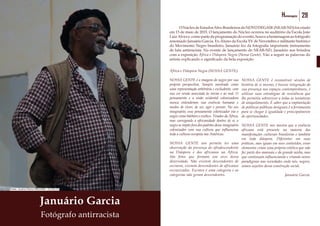 28 Homenagens 29Homenagens
Januário Garcia
Fotógrafo antirracista
	 ONúcleodeEstudosAfro-BrasileirosdoNOVODEGASE(NEAB-ND)foicriado
em 13 de maio de 2015. O lançamento do Núcleo ocorreu no auditório da Escola João
Luiz Alves e, como parte da programação do evento, houve a homenagem ao fotógrafo
renomado Januário Garcia. Ex-Aluno da Escola XV de Novembro e militante histórico
do Movimento Negro brasileiro, Januário fez da fotografia importante instrumento
de luta antirracista. No evento de lançamento do NEAB-ND, Januário nos brindou
com a exposição África e Diáspora Negra (Nossa Gente). Vão a seguir as palavras do
artista explicando o significado da bela exposição.
África e Diáspora Negra (NOSSA GENTE).
NOSSA GENTE é a imagem do negro por sua
própria perspectiva. Sempre mostrado como
uma representação arbitrária e excludente, com
sua cor sendo associada às trevas e ao mal. O
pensamento e a visão ocidental colonizadora
nunca entenderam sua essência humana e
modos de viver, de ser, agir e pensar. No seu
imaginário, esse pensamento colonizador via o
negro como bárbaro e exótico. Tirados da África,
mas carregando a africanidade dentro de si, o
negro se impôs fora dos padrões desse imaginário
colonizador com sua cultura que influenciou
toda a cultura europeia nas Américas.
NOSSA GENTE nos permite ter uma
observação da presença do afrodescendente
na Diáspora e dos africanos na África.
São fotos que formam um arco dessa
diversidade. Não existem descendentes de
escravos, existem descendentes de africanos
escravizados. Escravo é uma categoria e as
categorias não geram descendentes.
NOSSA GENTE é reconstruir séculos de
história de si mesmo, é buscar integração da
sua presença nos espaços contemporâneos, é
utilizar suas estratégias de resistência que
lhe permitiu sobreviver a todas as tentativas
de aniquilamento. É saber que a implantação
de políticas públicas desiguais é a ferramenta
para se chegar à igualdade e principalmente
de oportunidades.
NOSSA GENTE nos mostra que a essência
africana está presente na maioria das
manifestações culturais brasileiras e também
em toda diáspora. Diferentes em suas
práticas, mas iguais em seus conteúdos, esses
elementos criam uma própria estética que não
faz parte dos manuais e da grande mídia, mas
que continuam influenciando e criando novos
paradigmas nas sociedades onde nós, negros,
somos sujeitos dessa construção social.
Januário Garcia.
Fonte: Acervo Novo DEGASE - 13/05/15
 