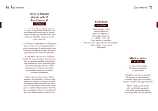 74 Espaço do Adolescente 75Espaço do Adolescente
Preto ou branco,
rico ou pobre?
Faz diferença?
Por Maicon
A verdade é que no mundo em que
vivemos há muita discriminação, uns
se acham melhores do que os outros,
mas mal sabem que discriminar é uma
forma de transferir o ódio, a revolta
para outro ser.
O jovem que cumpre medida sofre muito
preconceito. As pessoas deveriam ter
mais compaixão, pois muitos destes que
vivem no mundo das drogas, do tráfico
gostariam de ter uma vida diferente.
A sociedade acha que não podemos
mudar de vida, só porque fomos presos,
mas nós podemos ajudar as pessoas a
nos olharem de forma diferente, pois
podemos mudar de atitude. Temos
potencial para virarmos doutores,
advogados, professores e assim,
vivermos igualmente.
Espero que um dia, o nosso Brasil
seja um país igualitário, em que todos
tenham as mesmas condições de vida,
as mesmas oportunidades, mas para
isto, deve-se investir na educação para
que o jovem tenha uma opção melhor,
não contando só com a boa vontade de
procurar a tão sonhada e mágica paz.
Minha rainha
Por Thiago
Por Thiago
As frases mais lindas
São ditas no silêncio
Do teu sorriso.
A distância permite a saudade,
Mas nunca o esquecimento.
Por mais longe que você esteja,
Sempre estará no meu pensamento.
Minha rainha, sinto muito
Que você tenha que partir
Mas saiba que mesmo longe,
Você vai reinar no meu coração.
Liberdade
Por William
Abri a janela, gritei:
Amo-te liberdade.
Quero-te liberdade
O eco da minha voz:
LI – BER – DA – DE.
Doce ilusão de saudade.
Sem ela, vive o pensamento de maldade.
Não consigo viver sem ti,
Liberdade!
 