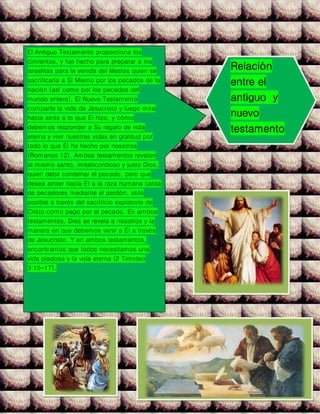 El Antiguo Testamento proporciona los
cimientos, y fue hecho para preparar a los
israelitas para la venida del Mesías quien se
sacrificaría a Sí Mismo por los pecados de la
nación (así como por los pecados del
mundo entero). El Nuevo Testamento
comparte la vida de Jesucristo y luego mira
hacia atrás a lo que Él hizo, y cómo
debemos responder a Su regalo de vida
eterna y vivir nuestras vidas en gratitud por
todo lo que Él ha hecho por nosotros
(Romanos 12). Ambos testamentos revelan
al mismo santo, misericordioso y justo Dios,
quien debe condenar el pecado, pero que
desea atraer hacia Él a la raza humana caída
de pecadores mediante el perdón, sólo
posible a través del sacrificio expiatorio de
Cristo como pago por el pecado. En ambos
testamentos, Dios se revela a nosotros y la
manera en que debemos venir a Él a través
de Jesucristo. Y en ambos testamentos,
encontramos que todos necesitamos una
vida piadosa y la vida eterna (2 Timoteo
3:15-17).
Relación
entre el
antiguo y
nuevo
testamento
 