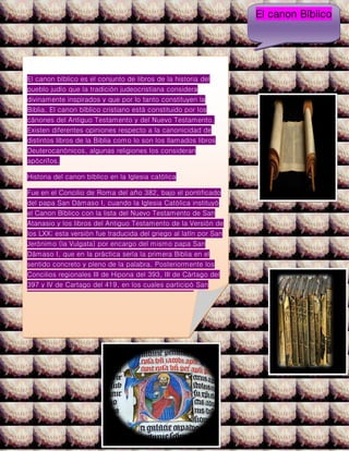 El canon bíblico es el conjunto de libros de la historia del
pueblo judío que la tradición judeocristiana considera
divinamente inspirados y que por lo tanto constituyen la
Biblia. El canon bíblico cristiano está constituido por los
cánones del Antiguo Testamento y del Nuevo Testamento.
Existen diferentes opiniones respecto a la canonicidad de
distintos libros de la Biblia como lo son los llamados libros
Deuterocanónicos, algunas religiones los consideran
apócrifos.
Historia del canon bíblico en la Iglesia católica
Fue en el Concilio de Roma del año 382, bajo el pontificado
del papa San Dámaso I, cuando la Iglesia Católica instituyó
el Canon Bíblico con la lista del Nuevo Testamento de San
Atanasio y los libros del Antiguo Testamento de la Versión de
los LXX; esta versión fue traducida del griego al latín por San
Jerónimo (la Vulgata) por encargo del mismo papa San
Dámaso I, que en la práctica sería la primera Biblia en el
sentido concreto y pleno de la palabra. Posteriormente los
Concilios regionales III de Hipona del 393, III de Cártago del
397 y IV de Cartago del 419, en los cuales participó San
Agustín, aprobaron definitivamente dicho canon. En el año
405 está lista fue enviada por el papa San Inocencio I al
obispo Exuperio de Tolosa (en la Galia, hoy Francia), donde
aparece el canon bíblico con los 73 libros ya existentes.
El concilio de Trento fijó el canon de la Iglesia católica
declarándolo dogma.
El canon Bíblico
 