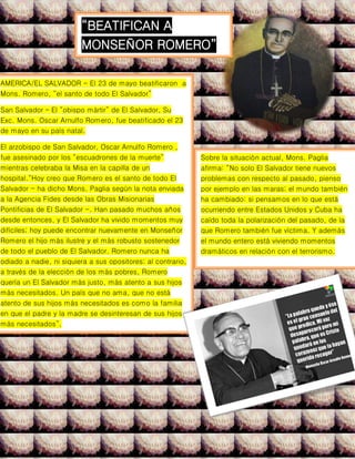 AMERICA/EL SALVADOR - El 23 de mayo beatificaron a
Mons. Romero, “el santo de todo El Salvador”
San Salvador – El “obispo mártir” de El Salvador, Su
Exc. Mons. Oscar Arnulfo Romero, fue beatificado el 23
de mayo en su país natal.
El arzobispo de San Salvador, Oscar Arnulfo Romero ,
fue asesinado por los “escuadrones de la muerte”
mientras celebraba la Misa en la capilla de un
hospital.“Hoy creo que Romero es el santo de todo El
Salvador - ha dicho Mons. Paglia según la nota enviada
a la Agencia Fides desde las Obras Misionarias
Pontificias de El Salvador -. Han pasado muchos años
desde entonces, y El Salvador ha vivido momentos muy
difíciles; hoy puede encontrar nuevamente en Monseñor
Romero el hijo más ilustre y el más robusto sostenedor
de todo el pueblo de El Salvador. Romero nunca ha
odiado a nadie, ni siquiera a sus opositores; al contrario,
a través de la elección de los más pobres, Romero
quería un El Salvador más justo, más atento a sus hijos
más necesitados. Un país que no ama, que no está
atento de sus hijos más necesitados es como la familia
en que el padre y la madre se desinteresan de sus hijos
más necesitados”.
Sobre la situación actual, Mons. Paglia
afirma: “No solo El Salvador tiene nuevos
problemas con respecto al pasado, pienso
por ejemplo en las maras; el mundo también
ha cambiado: si pensamos en lo que está
ocurriendo entre Estados Unidos y Cuba ha
caído toda la polarización del pasado, de la
que Romero también fue víctima. Y además
el mundo entero está viviendo momentos
dramáticos en relación con el terrorismo.
“BEATIFICAN A
MONSEÑOR ROMERO”
 