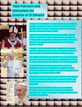 Papa Francisco está
preocupado por
violencia en El Salvador
El papa Francisco expresó su preocupación por los problemas
sociales y la creciente violencia que se vive actualmente en El
Salvador y animó al país a "perseverar unido en la esperanza"
para que "renazca la justicia y la paz".
"Sigo con viva preocupación las noticias que llegan desde El
Salvador, donde en los últimos tiempos se han agravado los
conflictos entre la población a causa de la carestía, de la crisis
económica, de agudas diferencia sociales y de la creciente
violencia", señaló.
Y añadió: "Animo al querido pueblo salvadoreño a perseverar
unido en la esperanza y pido a todos que recen para que en la
tierra del beato óscar Romero renazcan la justicia y la paz".
Las palabras del pontífice se produjeron tras el rezo del Ángelus
dominical, ante miles de fieles que se congregaron nuevamente
en la plaza de San Pedro para atender a su tradicional mensaje.
El país centroamericano sufre en los últimos meses una
escalada de violencia que el Gobierno ha llegado a calificar
como la más significativa desde la firma de los Acuerdos de Paz
que pusieron fin a la guerra civil en 1992.
Una situación que se traduce en el enfrentamiento entre agentes
de policía e integrantes de las maras, que matan incluso a los
chóferes de autobús para imponer un paro en el sector de los
transportes.
Las autoridades de Seguridad acusan a las dos pandillas
principales y otras minoritarias de atacar a los cuerpos de
seguridad para "obligar" al Gobierno a negociar prebendas para
sus líderes encarcelados.
 
