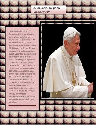 La renuncia del papa
Benedicto XVI
La renuncia del papa
Benedicto XVI al pontificado
de la Iglesia católica fue
anunciada por él mismo el 11
de febrero de 2013, y fue
efectiva el 28 de febrero, a las
20:00 horas de Roma. En ese
momento, la sede apostólica
quedó vacante y dio comienzo
un cónclave en el mes de
marzo para elegir al siguiente
Sumo Pontífice de la Iglesia
católica .Se convirtió así en el
primer papa en renunciar en
598 años, pues el último en
dimitir había sido Gregorio XII,
en 1415.3 Sin embargo, el
precedente de Celestino V
(1294) es el único que no da
lugar a dudas sobre la
espontaneidad de la decisión
.esto fue a causa de su vejes
y de su enfermedad
supuestamente aunque nunca
se supo la verdad de lo que
sucedió .
 