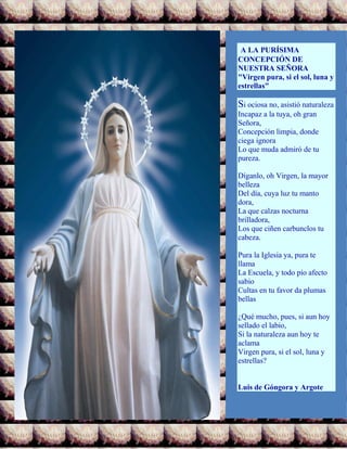 A LA PURÍSIMA
CONCEPCIÓN DE
NUESTRA SEÑORA
"Virgen pura, si el sol, luna y
estrellas"
Si ociosa no, asistió naturaleza
Incapaz a la tuya, oh gran
Señora,
Concepción limpia, donde
ciega ignora
Lo que muda admiró de tu
pureza.
Díganlo, oh Virgen, la mayor
belleza
Del día, cuya luz tu manto
dora,
La que calzas nocturna
brilladora,
Los que ciñen carbunclos tu
cabeza.
Pura la Iglesia ya, pura te
llama
La Escuela, y todo pío afecto
sabio
Cultas en tu favor da plumas
bellas
¿Qué mucho, pues, si aun hoy
sellado el labio,
Si la naturaleza aun hoy te
aclama
Virgen pura, si el sol, luna y
estrellas?
Luis de Góngora y Argote
 