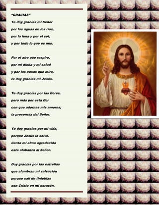 “GRACIAS”
Te doy gracias mi Señor
por las aguas de los ríos,
por la luna y por el sol,
y por todo lo que es mío.
Por el aire que respiro,
por mi dicha y mi salud
y por las cosas que miro,
te doy gracias mi Jesús.
Te doy gracias por las flores,
pero más por esta flor
con que adornas mis amores;
la presencia del Señor.
Yo doy gracias por mi vida,
porque Jesús la salvó.
Canta mi alma agradecida
esta alabanza al Señor.
Doy gracias por las estrellas
que alumbran mi salvación
porque salí de tinieblas
con Cristo en mi corazón.
 