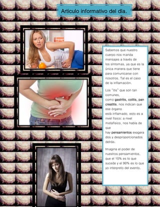 Articulo informativo del día.
Sabemos que nuestro
cuerpo nos manda
mensajes a través de
los síntomas, ya que es la
única manera que tiene
para comunicarse con
nosotros. Tal es el caso
de la inflamación.
Los “itis” que son tan
comunes,
como gastritis, colitis, pan
creatitis, nos indican que
ese órgano
está inflamado, esto es a
nivel físico; a nivel
metafísico, nos habla de
que
hay pensamientos exagera
dos y desproporcionados
detrás.
Imagina el poder de
nuestros pensamientos,
que el 10% es lo que
sucede y el 90% es lo que
yo interpreto del evento.
 
