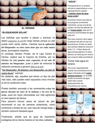 EL VERANO
“BLOQUEADOR SOLAR”
Los bañistas que acudan a playas y piscinas no
deben exponerse al sol por largo tiempo porque su piel
puede sufrir serios daños, mientras que la aplicación
del bloqueador en estos casos tiene que ser cada cuatro
horas, aconsejaron expertos.
El oncólogo Alcides Pinedo, de la Liga Contra el
Cáncer, explicó que la mayoría de limeños, por su
fototipo de piel, pueden estar expuestos al sol solo 20
minutos sin bloqueador, pues a partir de entonces la
radiación comienza a generar daño en la piel.
"Sin bloqueador, 20 minutos; con bloqueador, no más de
cuatro horas", subrayó.
No obstante, dijo, aquellos que tienen un tipo de piel
más claro, sólo pueden estar expuestos cinco minutos
al sol sin protección solar.
Pinedo también aconsejó a los veraneantes evitar las
playas durante las once de la mañana y las tres de la
tarde, pues los rayos ultravioletas son más agresivos
en ese espacio de tiempo.
Para prevenir futuros casos de cáncer de piel,
recomendó el uso de barreras protectoras, como
sombreros y lentes de sol, usar ropa de manga larga, y
también consumir bastante agua.
Finalmente, añadió que es igual de importante
protegerse de la misma manera en los días nublados.
“AGUA”
Precisamente en un anterior
artículo te respondíamos a una
interesantísima cuestión:
¿cuántos vasos de agua
tomar al día?.
Es preciso indicar que esta es
una pregunta sumamente
importante, ya que una de las
pautas a la hora de disfrutar de
una buena salud, pasa por el
consumo recomendado de agua
cada día.
Pero ese consumo varía según
la estación del año en que nos
encontremos. Si bien es cierto
que siempre debemos consumir
entre 1,5 – 2 litros diarios de
agua (el equivalente a 8 vasos
diarios), es cierto que en verano
ese consumo debe aumentarse.
Tomar más agua en
verano
Con el sol, especialmente
cuando nos encontramos en la
playa o tomando el sol (cómo
ponerse moreno), no se debe
olvidar el consumo de agua,
sobre todo cuando
particularmente nos
encontramos en verano.
 