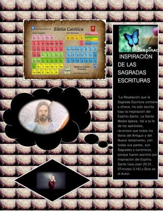INSPIRACIÓN
DE LAS
SAGRADAS
ESCRITURAS
"La Revelación que la
Sagrada Escritura contiene
y ofrece, ha sido escrita
bajo la inspiración del
Espíritu Santo. La Santa
Madre Iglesia, fiel a la fe
de los apóstoles,
reconoce que todos los
libros del Antiguo y del
Nuevo testamento, con
todas sus partes, son
Sagrados y canónicos,
porque fueron escritos por
inspiración del Espíritu
Santo (vea Juan 20;31,
2Timoteo 3;16) y Dios es
el Autor.
 