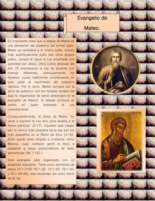 .
Evangelio de
Mateo.
Es importante notar que la Iglesia de Mateo es
una derivación del judaísmo del primer siglo.
Mateo se considera a sí mismo judío, incluso
más auténticamente judío que otros grupos
judíos, porque él sigue la Ley enseñada con
autoridad por Jesús. Otros judíos después del
año 70 interpretaron la Ley de acuerdo con
normas diferentes, particularmente los
fariseos, cuyas tradiciones contribuyeron en
gran parte al nacimiento del judaísmo
rabínico. Por lo tanto, Mateo compite por el
alma de judaísmo con los fariseos locales (he
aquí la negatividad de estos personajes en el
evangelio de Mateo). El debate principal se
centra en quién interpreta la Ley
correctamente.
Consecuentemente, el Jesús de Mateo "no
viene a suprimir la Ley sino para llevarla a la
forma perfecta" [5:17]. Aquellos que niegan
aún la norma más pequeña de la Ley son los
más pequeños en el Reino de Dios [5:19].
(Esto puede estar dirigido a cristianos como
Marcos, cuyo contexto gentil le llevó a
presentar a Jesús prescindiendo de leyes
alimenticias [Mc 7:19].)
Este evangelio está organizado con un
propósito educativo. Tiene cinco sermones de
Jesús [5:1-7:29; 10:1-42; 13:1-52; 18:1-35;
y 23:1-25:46], que recuerdan los cinco libros
de la Ley
 