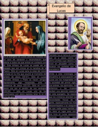 Evangelio de
Lucas
En el evangelio de Lucas Jesús es rodeado de
un aura de sanación y reconciliación que
afecta a todos los que entran en contacto con
él. Este énfasis de Lucas se puede ver en
pasajes que son únicos en la narrativa de la
Pasión. Sólo en Lucas sana la oreja del ciervo
cortada en la riña que ocurrió al momento del
arresto de Jesús [22:51]. Sólo en Lucas
Herodes Antipas y Pilato se hacen amigos
rápidamente, algo inesperado, ante la
presencia de Jesús [23:12]. Sólo en Lucas
Jesús ora por el perdón de sus verdugos
[23:34]. Y sólo en Lucas uno de los
crucificados con Jesús expresa tener fe en él
[23:39-43].
También ha un tema en Lucas
que ve a Jesús como el
último profeta cuyo destino es
morir en Jerusalén como lo
hicieron los profetas que le
precedieron.
Unida a esta cristología se
encuentra la preocupación de
Lucas por los marginados en
la sociedad del primer siglo.
Los pobres, los oprimidos, los
enfermos y las mujeres
reciben una atención especial
en este evangelio. Se espera
que los cristianos atiendan las
necesidades físicas de la
gente, especialmente los más
desaventajados y se aseguren
de que nadie pasa hambre o
no tiene un lugar para vivir.
Los ricos en Lucas aparecen
teniendo dificultades para
despegarse de sus
posesiones, aunque los pocos
que los hacen son elogiados
 