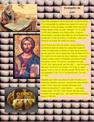 Evangelio de
Juan
Para este evangelista Jesús viene del mundo de arriba.
Él ha atravesado la realidad que separa el mundo de
arriba del mundo de abajo, ha dado testimonio de la
verdad desde arriba, ha sido "elevado" [3:14; 8:28;
12:32] para regresar a su hogar arriba, ofrece la
oportunidad a aquellos que creen de ser animados por
la vida del mundo de arriba y, finalmente, estar con
Cristo en el mundo de arriba con Jesús.
Como Aquel que viene de arriba, Jesús enseña al
ignorante mundo de abajo las cosas del mundo de
arriba. En particular, él revela al Padre de tal manera
que los que han visto a Jesús han visto al Padre [14:7].
Por medio de una serie de ricas metáforas, el escrito
resalta a Jesús como el revelador que hace al Padre
accesible y como "el camino, la verdad y la vida"
[14:6]. Así, Jesús es el "pan de vida. . . que ha bajado
del cielo" [6:35,41]; la "puerta" [10:7,9]; el "buen
pastor" [10:11,14]; la "luz del mundo" [8:12; 9:5]; "la
vid verdadera" [15:1,5]; y "la resurrección y la vida"
[11:25].
Aquellos que creen que Jesús ha sido enviado por el
Padre son aquellos que son "nacidos de nuevo desde
arriba" [3:3]. Ellos son nacidos del agua [una
referencia bautismal] "y del Espíritu. . . que sopla
donde quiere" [3:5,8]. "Del corazón del que crea
brotarán ríos de agua viva," que quiere decir el Espíritu
Santo [7:38-39].
Esto es lo que Juan quiere decir al hablar de vida
eterna. Es compartir en la relación de amor entre el
Padre y el Hijo en el Espíritu Santo. Es un amor/vida
que transciende la muerte humana. Es una relación con
el Padre que es posible porque el Hijo vino de arriba y
ha regresado a su hogar arriba "para preparar un lugar"
y llevar a los creyentes allí" [14:3].
 