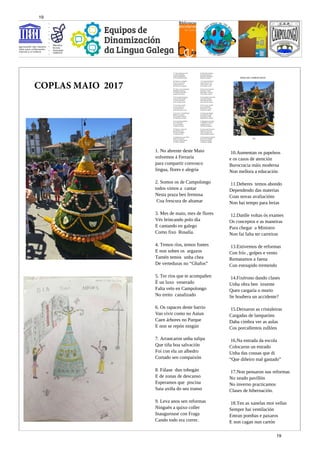 10.Aumentan os papeleos
e os casos de atención
Burocracia máis moderna
Non mellora a educación
11.Deberes temos abondo
Dependendo das materias
Coas novas avaliacións
Non hai tempo para lerias
12.Danlle voltas ós exames
Os conceptos e as maneiras
Para chegar a Ministro
Non fai falta ter carreiras
13.Estivemos de reformas
Con frío , golpes e vento
Rematamos a faena
Cun estoupido tremendo
14.Fixérono dando clases
Unha obra ben inxente
Quen cargaría o morto
Se houbera un accidente?
15.Deixaron as cristaleiras
Cargadas de lamparóns
Daba cimbra ver as aulas
Cos porcallentos zullóns
16.Na entrada da escola
Colocaron un estrado
Unha das cousas que di
“Que diñeiro mal gastado”
17.Non pensaron nas reformas
No xeado pavillón
No inverno practicamos
Clases de hibernación.
18.Ten as xanelas moi vellas
Sempre hai ventilación
Entran pombas e paxaros
E non cagan nun cartón
1. No abrente deste Maio
volvemos á Ferraría
para compartir convosco
lingua, flores e alegría
2. Somos os de Campolongo
todos vimos a cantar
Nesta praza ben fermosa
Coa frescura de altamar
3. Mes de maio, mes de flores
Vés brincando polo día
E cantando en galego
Como fixo Rosalía.
4. Temos ríos, temos fontes
E non soben os argazos
Tamén temos unha chea
De verteduras no “Ghafos”
5. Ter ríos que te acompañen
É un luxo venerado
Falta velo en Campolongo
No treito canalizado
6. Os rapaces deste barrio
Van vivir como no Aaiun
Caen árbores no Parque
E non se repón ningún
7. Arrancaron unha tulipa
Que tiña boa salvación
Foi con ela un albedro
Cortado sen compaixón
8. Fálase dun tobogán
E de zonas de descanso
Esperamos que piscina
Saia axiña do seu transo
9. Leva anos sen reformas
Ninguén a quixo coller
Inaugurouse con Fraga
Cando todo era correr.
COPLAS MAIO 2017
19
19
 
