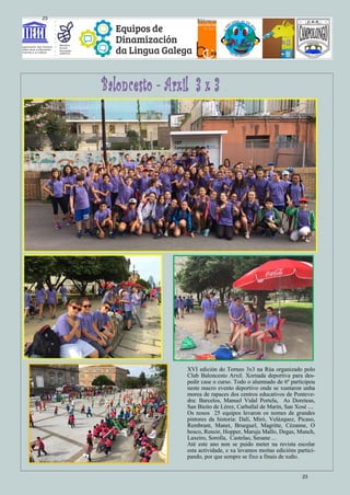 XVI edición do Torneo 3x3 na Rúa organizado polo
Club Baloncesto Arxil. Xornada deportiva para des-
pedir case o curso. Todo o alumnado de 6º participou
neste macro evento deportivo onde se xuntaron unha
morea de rapaces dos centros educativos de Ponteve-
dra: Barcelos, Manuel Vidal Portela, As Doreteas,
San Bieito de Lérez, Carballal de Marín, San Xosé ....
Os nosos 25 equipos levaron os nomes de grandes
pintores da historia: Dalí, Miró, Velázquez, Picaso,
Rembrant, Manet, Brueguel, Magritte, Cézanne, O
bosco, Renoir, Hopper, Maruja Mallo, Degas, Munch,
Laxeiro, Sorolla, Castelao, Seoane ...
Até este ano non se puido meter na revista escolar
esta actividade, e xa levamos moitas edicións partici-
pando, por que sempre se fixo a finais de xuño.
23
23
 