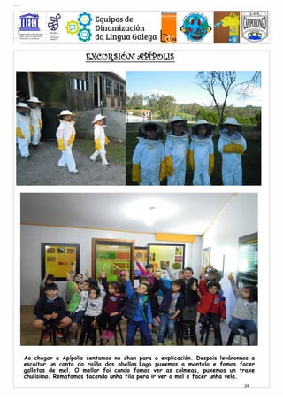 Ao chegar a Apípolis sentamos no chan para a explicación. Despois leváronnos a
escoitar un conto da raíña das abellas.Logo puxemos a mantelo e fomos facer
galletas de mel. O mellor foi cando fomos ver as colmeas, puxemos un traxe
chulísimo. Rematamos facendo unha fila para ir ver o mel e facer unha vela.
EXCURSIÓN APÍPOLIS
24
24
 