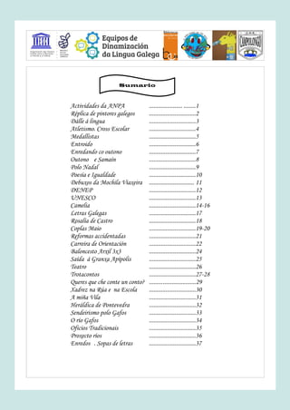 Actividades da ANPA ...................... ........1
Réplica de pintores galegos ...............................2
Dálle á lingua ...............................3
Atletismo. Cross Escolar ...............................4
Medallistas ...............................5
Entroido ...............................6
Enredando co outono ...............................7
Outono e Samaín ...............................8
Polo Nadal ...............................9
Poesía e Igualdade ...............................10
Debuxos da Mochila Viaxeira .............................. 11
DENEP ...............................12
UNESCO ...............................13
Camelia ...............................14-16
Letras Galegas ...............................17
Rosalía de Castro ...............................18
Coplas Maio ...............................19-20
Reformas accidentadas ...............................21
Carreira de Orientación ...............................22
Baloncesto Arxil 3x3 ...............................24
Saída á Granxa Apípolis ...............................25
Teatro ...............................26
Trotacontos ...............................27-28
Queres que che conte un conto? ...............................29
Xadrez na Rúa e na Escola ...............................30
A miña Vila ...............................31
Heráldica de Pontevedra ...............................32
Sendeirismo polo Gafos ...............................33
O río Gafos ...............................34
Oficios Tradicionais ...............................35
Proxecto ríos ...............................36
Enredos . Sopas de letras ...............................37
Sumario
 