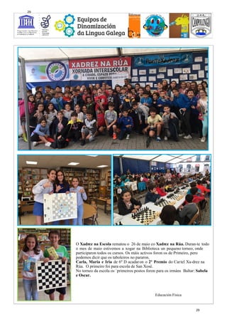 O Xadrez na Escola rematou o 26 de maio co Xadrez na Rúa. Duran-te todo
o mes de maio estivemos a xogar na Biblioteca un pequeno torneo, onde
participaron todos os cursos. Os máis activos foron os de Primeiro, pero
podemos dicir que os taboleiros no pararon.
Carla, María e Iria de 6º D acadaron o 2º Premio do Cartel Xa-drez na
Rúa. O primeiro foi para escola de San Xosé.
No torneo da escola os `primeiros postos foron para os irmáns Baltar: Sabela
e Oscar.
Educación Física
29
29
 