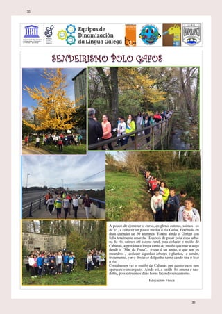 A pouco de comezar o curso, en pleno outono, saímos os
de 6º , a coñecer un pouco mellor o río Gafos. Fixémolo en
dúas quendas de 50 alumnos. Estaba aínda o Gintgo coa
folla totalmente amarela. Despois de pasar pola zona urba-
na do río, saímos até a zona rural, para coñecer o muíño de
Cabanas, a preciosa e longa canle do muíño que trae a auga
dende o “Mar da Presa”, o que é un souto, o que son os
meandros , coñecer algunhas árbores e plantas, e tamén,
tristemente, ver o desleixo dalgunha xente cando tira o lixo
ó río.
Contabamos ver o muíño de Cabanas por dentro pero non
apareceu o encargado. Aínda así, a saída foi amena e sau-
dable, pois estivemos dúas horas facendo sendeirismo.
Educación Física
30
30
 