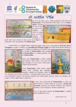 Eu vivo en Poio, que é unha pequena vila preto de
Pontevedra. Pero poderíase dicir que vivo en Ponte-
vedra, porque
alí vou á esco-
la, vou ás acti-
vidades, alí
viven os meus
avós e con fre-
cuencia vou
visitalos e al-
gúns días vou comer ás súas casas ou a algún res-
taurante. Por isto falarei de Pontevedra.
Pontevedra é a cidade onde realmente fago vida: vou a un pequeno local de Curros
Enríquez a xogar ó xadrez; ao pavillón de Príncipe Felipe (ao lado do hospital Montece-
lo) a xogar ao baloncesto; estudo nun-
ca escola de Pontevedra; teño amigos
en Pontevedra; e a miña familia vive
en Pontevedra.
Para min Pontevedra é unha cidade
moi bonita, sobre todo o seu casco an-
tigo, porque as súas casas vellas paré-
cenme moi fermosas.
Vexo Pontevedra como unha cidade
moito máis cómoda que algunhas
grandes cidades de Europa, como Pa-
rís, Madrid, Barcelona, Londres,…; porque podes moverte por
ela sentíndote seguro, ten moitos espazos por onde podes pasear, falar cos amigos, ler,
xogar, tomar algo nunca cafetería,…
O meu sitio preferido de Pontevedra é, como xa
dixen antes, a zona vella, en concreto a Praza da
Ferrería, porque ten moitas árbores, hai moitas
pombas, casas antigas e moitas cafeterías.
Isto é o que podo contar de Pontevedra, a cidade
onde realmente vivo.
Gabriel Tomé 5ºB
31
31
 