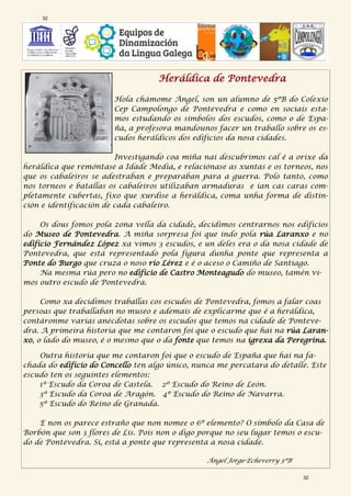 Heráldica de Pontevedra
Hola chámome Ángel, son un alumno de 5ºB do Colexio
Cep Campolongo de Pontevedra e como en sociais esta-
mos estudando os símbolos dos escudos, como o de Espa-
ña, a profesora mandounos facer un traballo sobre os es-
cudos heráldicos dos edificios da nosa cidades.
Investigando coa miña nai descubrimos cal é a orixe da
heráldica que remóntase a Idade Media, e relaciónase as xuntas e os torneos, nos
que os cabaleiros se adestraban e preparaban para a guerra. Polo tanto, como
nos torneos e batallas os cabaleiros utilizaban armaduras e ían cas caras com-
pletamente cubertas, fixo que xurdise a heráldica, coma unha forma de distin-
ción e identificación de cada cabaleiro.
Os dous fomos pola zona vella da cidade, decidimos centrarnos nos edificios
do Museo de Pontevedra. A miña sorpresa foi que indo pola rúa Laranxo e no
edificio Fernández López xa vimos 3 escudos, e un deles era o da nosa cidade de
Pontevedra, que está representado pola figura dunha ponte que representa a
Ponte do Burgo que cruza o noso río Lérez e é o aceso o Camiño de Santiago.
Na mesma rúa pero no edificio de Castro Monteagudo do museo, tamén vi-
mos outro escudo de Pontevedra.
Como xa decidimos traballas cos escudos de Pontevedra, fomos a falar coas
persoas que traballaban no museo e ademais de explicarme que é a heráldica,
contáronme varias anécdotas sobre os escudos que temos na cidade de Ponteve-
dra. A primeira historia que me contaron foi que o escudo que hai na rúa Laran-
xo, o lado do museo, é o mesmo que o da fonte que temos na igrexa da Peregrina.
Outra historia que me contaron foi que o escudo de España que hai na fa-
chada do edificio do Concello ten algo único, nunca me percatara do detalle. Este
escudo ten os seguintes elementos:
1º Escudo da Coroa de Castela. 2º Escudo do Reino de León.
3º Escudo da Coroa de Aragón. 4º Escudo do Reino de Navarra.
5º Escudo do Reino de Granada.
E non os parece estraño que non nomee o 6º elemento? O símbolo da Casa de
Borbón que son 3 flores de Lis. Pois non o digo porque no seu lugar temos o escu-
do de Pontevedra. Si, está a ponte que representa a nosa cidade.
Ángel Jorge-Echeverry 5ºB
32
32
 