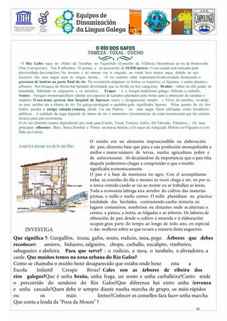 Membro
O.-gani:i:ación da5 llaciÓn5 • E§cola
u iida5 para a Educación, • A5ociada
,1¡ Ciencia e a Cultura
UIIESCO
@Equiposde
ÇJ Ã Dinamización
,e, da Lingua Galega
O RÍO DOS GAFOS
TOMEZA·TOXAL·COCHO
��
O Río Gafos nace no «Mato da Xestiña» en Figueirido (Concello de Vilaboa). Desemboca na ría de Pontevedra
(Nas Corvaceiras). Ten 8 afluentes, 16 pontes, e un percorrido de 10.830 metros. O seu caudal está marcado pola
pluviosidade das estacións. No inverno e en outono soe ir cargado, no verán leva menos auga; debido ao uso
excesivo das súas augas para ás veigas, hortas... O río mantén unha importante biodiversidade destacando a
presenza de lontras na parte final do río. Na vexetación atópanse: os fentos, os loureiros, os líquenes e outras plantas e
arbustos. Nos bosques de ribeira hai bastante diversidade que se divíde en tres categorías: Brañas – teñen un alto grado de
humidade. Salientan os salgueiros e os amieiros. Fragas – é o bosque tradicional galego. Salienta o carballo.
Soutos – bosques monoespecíficos (dunha soa especie) de castaños plantados polo home para a obtención de castañas e
madeira. O seu nome proven dun hospital de leprosos xunto o desaparecido templo « Virxe do camiño», levando
os seus xardíns ata a ribeira do río. En galego-portugués a apalabra gafo significaba leproso. Polas pontes do río dos
Gafos, pasaba a antiga calzada romana, dende Tui ata Padrón. As súas augas foron utilizadas como lavadeiros
públicos. A calidade da auga depende do tramo do río e momentos circunstancias de xente insconciente que fai vertidos
tóxicos para este ecosistema.
O río ten distintos nomes dependendo por onde pase:Cocho, Toxal, Tomeza, Gafos, Da Taboada, Palamios,... Os seus
principais afluentes: Bois, Barco,Pombal e Pintos na marxe dereita, e Os regos da Antiguidá, Miñoto ou Filgueira e o río
Bala ou Cubela.
O muíño era un elemento imprescindible na elaboración
do pan, alimento base que para a súa produción monopolizaba a
mellor e maior número de terras, nunha agricultura pobre e
de autoconsumo. Só decatándose da importancia que o pan tiña
daquela poderemos chegar a comprender o que o muíño
significaba economicamente.
O pan é a base da mantenza no agro. Con el acompáñanse
todas as comidas do día e mesmo ás veces chega a ser, en por si,
a única comida cando se vai ao monte ou se traballan as leiras.
Toda a economía labrega xira arredor do cultivo das materias
primas, o millo e mailo centeo. O millo plantábase na práctica
totalidade das herdades, contrastando cunha minoría en
lugares costaneiros, sombrizos ou distantes onde se alternan o
centeo, a pataca, a horta, as folgadas e as árbores. Os labores de
obtención do pan dende o cultivo á moenda e á elaboración
ocupan gran parte do tempo ao longo de todo ano, en especial
o das mulleres sobre as que recaen a maioría desta angueiras.
PARTES BÁSICAS DUN MUÍÑO
Que significa ?: Gurgullón, touza, gafos, souto, rodicio, moa, pego. Árbores que debes
recoñecer: amiero, bidueiro, salgueiro, chopo, carballo, eucalipto, vimbieiro,
sabugueiro e abeleira. Para que serve? : o rodicio, a moa, o tarabelo, o aliviadoiro, a
canle. Que muiños temos na zona urbana do Río Gafos?
Como se chamaba o muíño hoxe desaparecido que estaba onde hoxe esta a
Escola Infantil Crespo Rivas? Cales son as árbores de ribeira dos
ríos galegos?Que é unha braña, unha fraga, un souto e unha carballeira?Canto mide
o percorrido do sendeiro do Río Gafos?Que diferenza hai entre unha fervenza
e unha cascada?Quen debe ir sempre diante nunha marcha de grupo, os máis rápìdos
ou os máis lentos?Coñecer os consellos fara facer unha marcha
Que conta a lenda da "Poza da Moura" ?
INVESTIGA
33
33
 