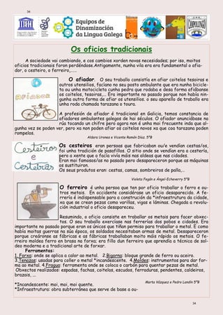 Os oficios tradicionais
A sociedade vai cambiando, e cos cambios xorden novas necesidades; por iso, moitos
oficios tradicionais foron perdéndose.Antigamente, nunha vila era era fundamental o afia-
dor, o cesteiro, o ferreiro,...
O afiador. O seu traballo consistía en afiar coitelos tesoiras e
outros utensilios, facíano no seu posto ambulante que era nunha bicicle-
ta ou unha motocicleta cunha pedra que rodaba e desa forma afiábanse
os coitelos, tesoiras,... Era importante no pasado porque non había nin-
gunha outra forma de afiar os utensilios. o seu aparello de traballo era
unha roda chamada tarazana o toura.
A profesión de afiador é tradicional en Galicia, temos constancia de
afiadores ambulantes galegos de hai séculos. O afiador anunciábase na
rúa tocando un chifre pero agora non é unha moi frecuente inda que al-
gunha vez se poden ver, pero xa non poden afiar os coitelos novos xa que coa tarazana poden
rompelos.
Aldara Urones e Vicente Ramón Díaz. 5ºB
Os cesteiros eran persoas que fabricaban ou/e vendían cestas/os,
foi unha tradición de pasafillos. O sitio onde se vendían era a cestería,
pero a xente que o facía vivía máis nas aldeas que nas cidades.
Eran moi famosos/as no pasado pero desapareceron porque as máquinas
os sustituiron.
Os seus produtos eran: cestas, camas, sombreiros de palla,…
Violeta Fegán e Ángel-Echeverry 5ºB
O ferreiro é unha persoa que ten por oficio traballar o ferro e ou-
tros metais. En occidente considérase un oficio desaparecido. A fe-
rrería é indispensable para a construción da *infraestrutura da cidade,
xa que se crean pezas como varillas, vigas e láminas. Chegada a revolu-
ción industrial o oficio desapareceu.
Resumindo, o oficio consiste en traballar os metais para facer obxec-
tos. O seu traballo exercíase nas ferrerías dos pobos e cidades. Era
importante no pasado porque eran os únicos que tiñan permiso para traballar o metal. E como
había moitas guerras na súa época, os soldados necesitaban armas de metal. Desapareceron
porque creáronse as fábricas e as fábricas traballaban moito máis rápido os metais. O fe-
rreiro moldea ferro en brasa na forxa; era fillo dun ferreiro que aprendía a técnica de sol-
deo moderna e a tradicional arte de forxar.
Ferramentas:
1. Forxa: onde se aplica a calor ao metal. 2.Bigorna: bloque grande de ferro ou aceiro.
3.Tenazas: usadas para coller o metal *incandescente. 4.Moldes: instrumentos para dar for-
ma ao metal. 4.Fragua: ferramenta onde se coloca o carbón para quentar pezas de metal.
Obxectos realizados: espadas, fachas, coitelos, escudos, ferraduras, pendentes, caldeiros,
brazais, ...
*Incandescente: moi, moi, moi quente.
*Infraestrutura: obra subterránea que serve de base a ou-
Marta Vázquez e Pedro Landín 5ºB
34
34
 