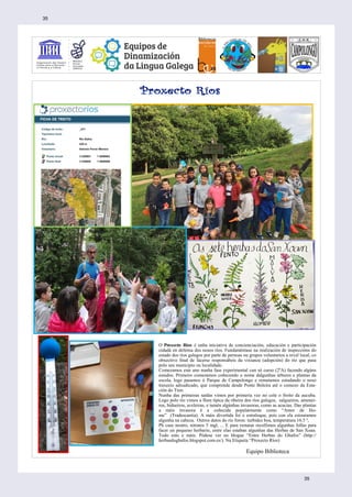 O Proxecto Ríos é unha iniciativa de concienciación, educación e participación
cidadá en defensa dos nosos ríos. Fundaméntase na realización de inspeccións do
estado dos ríos galegos por parte de persoas ou grupos voluntarios a nivel local, co
obxectivo final de facerse responsábeis da vixianza (adopción) do río que pasa
polo seu municipio ou localidade.
Comezamos este ano nunha fase experimental cun só curso (2ºA) facendo algúns
estudos. Primeiro comezamos coñecendo o nome dalgunhas árbores e plantas da
escola, logo pasamos ó Parque de Campolongo e rematamos estudando o noso
traxecto adxudicado, que comprende desde Ponte Boleira até o comezo da Esta-
ción do Tren.
Nunha das primeiras saídas vimos por primeria vez no cole o froito da aucuba.
Logo polo río vimos a flora típica da ribeira dos ríos galegos, salgueiros, amenei-
ros, bidueiros, aveleiras, e tamén algúnhas invasoras, como as acacias. Das plantas
a máis invasora é a coñecida popularmente como “Amor de Ho-
me” (Tradescantia). A máis divertida foi o estraloque, pois con ela estouramos
algunha na cabeza. Outros datos do río foron: turbidez boa, temperatura 16.5 º,
Ph case neutro, nitratos 5 mgl, ... E para rematar recollimos algunhas follas para
facer un pequeno herbario, entre elas estaban algunhas das Herbas de San Xoan.
Todo esto e máis. Pódese ver no blogue “Entre Herbas do Ghafos” (http://
herbasdoghafos.blogspot.com.es/). Na Etiqueta “Proxecto Ríos)
Equipo Biblioteca
35
35
 