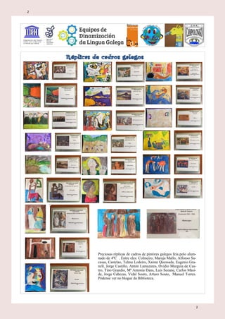 Preciosas réplicas de cadros de pintores galegos feia polo alum-
nado de 4ºC . Entre eles: Colmeiro, Maruja Mallo, Alfonso Su-
casas, Castelao, Telmo Lodeiro, Xaime Quessada, Eugenio Gra-
nell, Jorge Castillo, Antón Lamazares, Ovidio Murguía de Cas-
tro, Tino Grandio, Mª Antonia Dans, Luis Seoane, Carlos Masi-
de, Jorge Cabezas, Vidal Souto, Arturo Souto, Manuel Torres.
Pódense ver no blogue da Biblioteca.
2
2
 