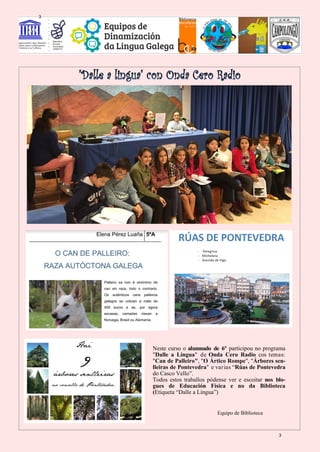 Neste curso o alumnado de 6º participou no programa
"Dalle a Lingua" de Onda Cero Radio cos temas:
"Can de Palleiro", "O Ártico Rompe", "Árbores sen-
lleiras de Pontevedra" e varias “Rúas de Pontevedra
do Casco Vello”.
Todos estos traballos pódense ver e escoitar nos blo-
gues de Educación Física e no da Biblioteca
(Etiqueta “Dalle a Lingua”)
Equipo de Biblioteca
3
3
 